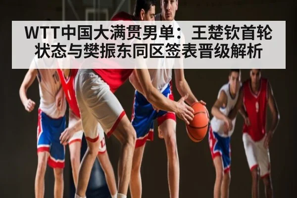 WTT中国大满贯男单：王楚钦首轮状态与樊振东同区签表晋级解析 | xingkong