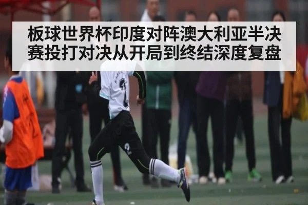 板球世界杯印度对阵澳大利亚半决赛投打对决从开局到终结深度复盘 - xingkong