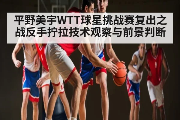 平野美宇WTT球星挑战赛复出之战反手拧拉技术观察与前景判断