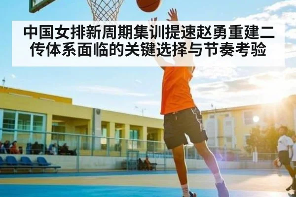 中国女排新周期集训提速赵勇重建二传体系面临的关键选择与节奏考验